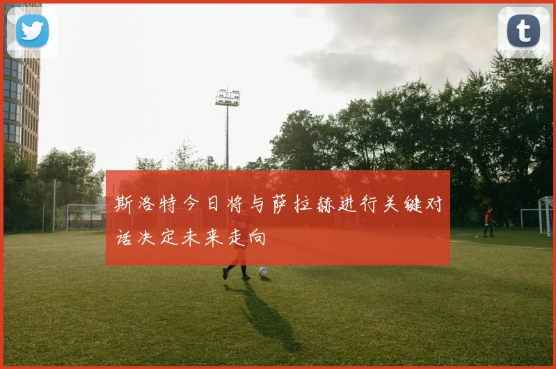 斯洛特今日将与萨拉赫进行关键对话决定未来走向