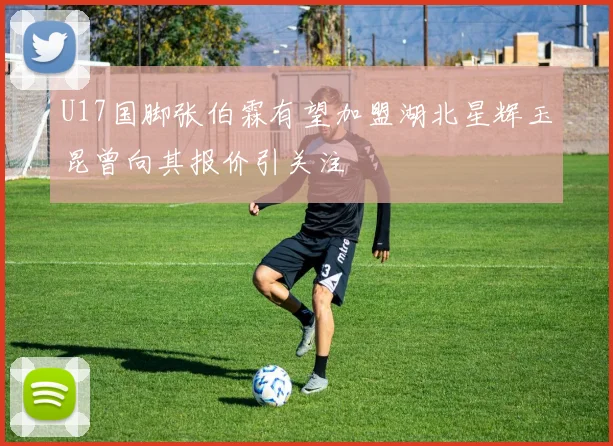 U17国脚张伯霖有望加盟湖北星辉玉昆曾向其报价引关注