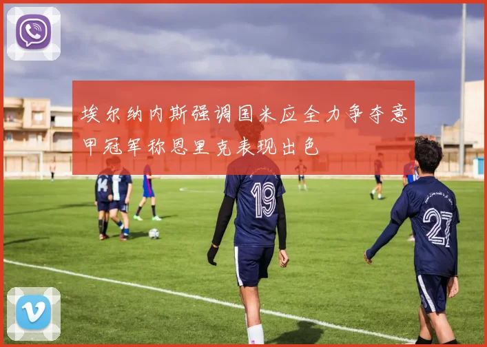 埃尔纳内斯强调国米应全力争夺意甲冠军称恩里克表现出色