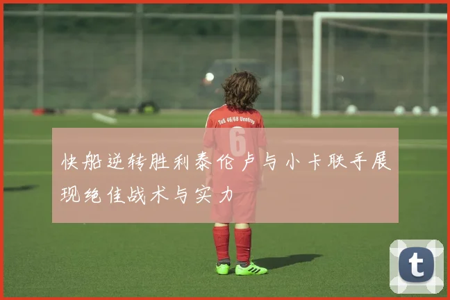 快船逆转胜利泰伦卢与小卡联手展现绝佳战术与实力
