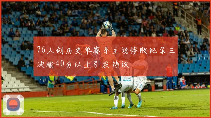 76人创历史单赛季主场惨败纪录三次输40分以上引发热议