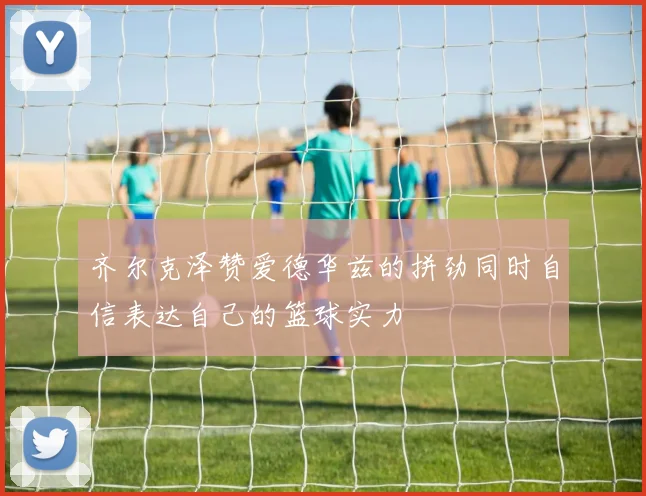 齐尔克泽赞爱德华兹的拼劲同时自信表达自己的篮球实力