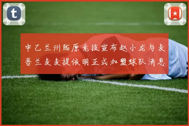 中乙兰州陇原竞技宣布赵小龙与麦吾兰麦麦提依明正式加盟球队消息