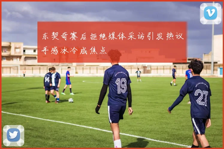 东契奇赛后拒绝媒体采访引发热议手感冰冷成焦点