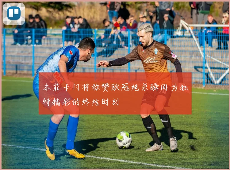 本菲卡门将称赞欧冠绝杀瞬间为独特精彩的终结时刻