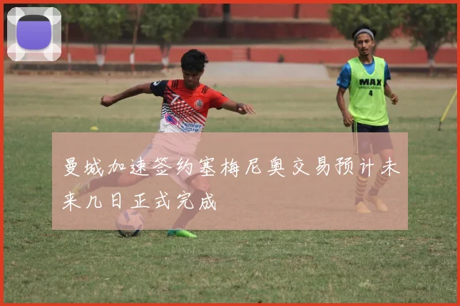 曼城加速签约塞梅尼奥交易预计未来几日正式完成