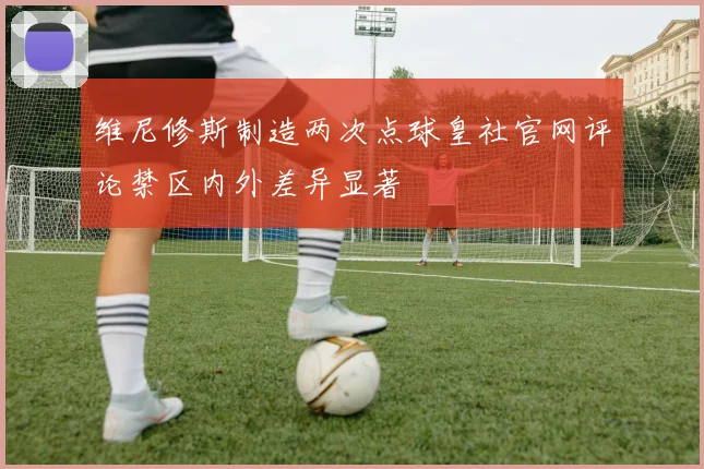 维尼修斯制造两次点球皇社官网评论禁区内外差异显著