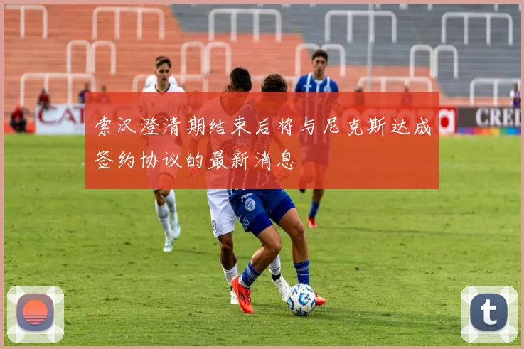 索汉澄清期结束后将与尼克斯达成签约协议的最新消息