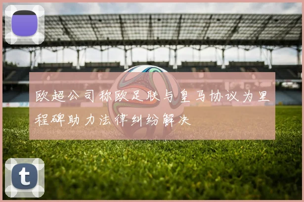 欧超公司称欧足联与皇马协议为里程碑助力法律纠纷解决