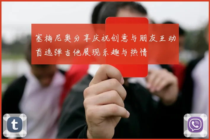 塞梅尼奥分享庆祝创意与朋友互动首选弹吉他展现乐趣与热情