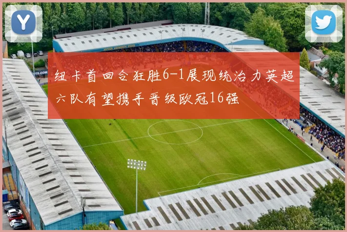 纽卡首回合狂胜6-1展现统治力英超六队有望携手晋级欧冠16强