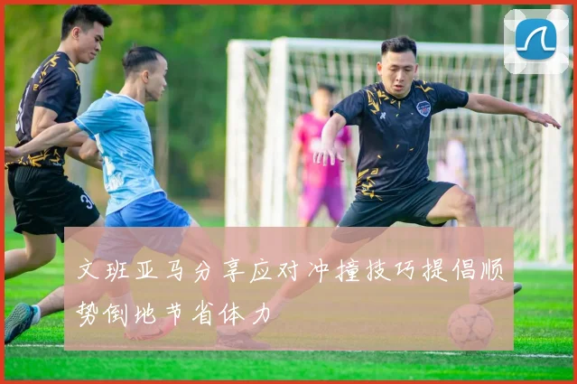 文班亚马分享应对冲撞技巧提倡顺势倒地节省体力