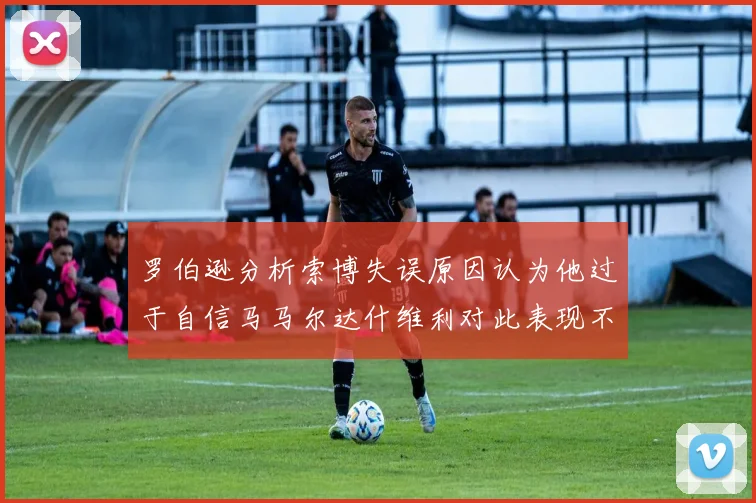 罗伯逊分析索博失误原因认为他过于自信马马尔达什维利对此表现不满