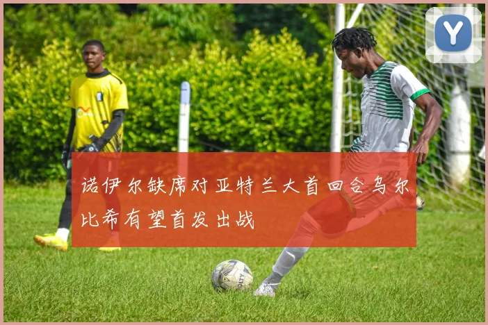 诺伊尔缺席对亚特兰大首回合乌尔比希有望首发出战