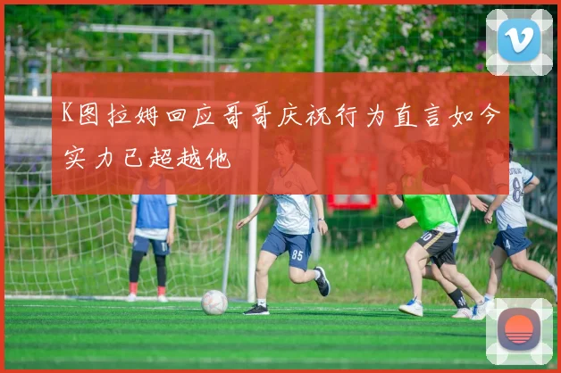 K图拉姆回应哥哥庆祝行为直言如今实力已超越他