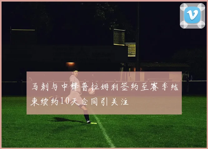 马刺与中锋普拉姆利签约至赛季结束续约10天合同引关注