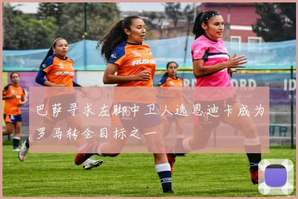 巴萨寻求左脚中卫人选恩迪卡成为罗马转会目标之一