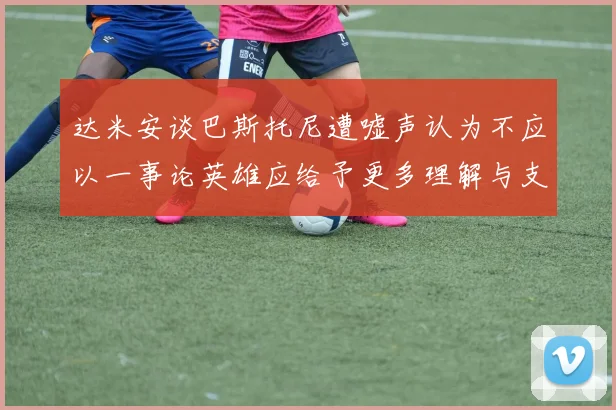 达米安谈巴斯托尼遭嘘声认为不应以一事论英雄应给予更多理解与支持