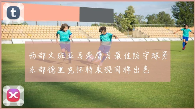 西部文班亚马荣膺月最佳防守球员东部德里克怀特表现同样出色