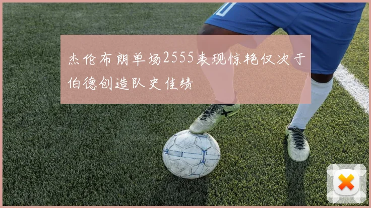 杰伦布朗单场2555表现惊艳仅次于伯德创造队史佳绩