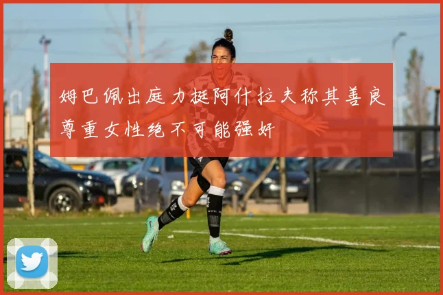 姆巴佩出庭力挺阿什拉夫称其善良尊重女性绝不可能强奸