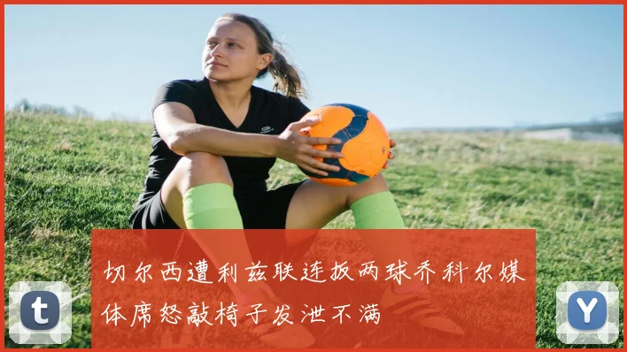 切尔西遭利兹联连扳两球乔科尔媒体席怒敲椅子发泄不满