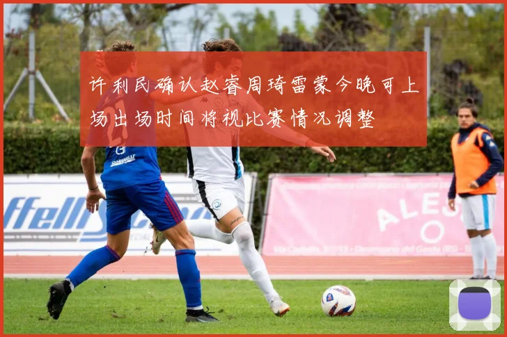 许利民确认赵睿周琦雷蒙今晚可上场出场时间将视比赛情况调整