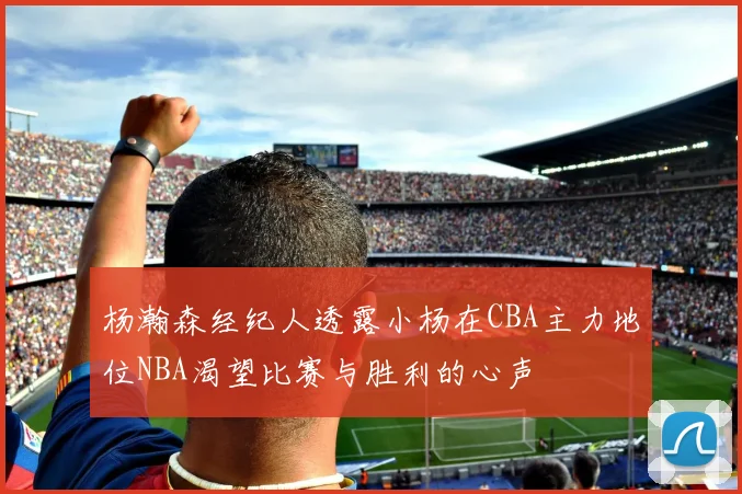 杨瀚森经纪人透露小杨在CBA主力地位NBA渴望比赛与胜利的心声