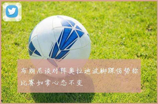 布朗尼谈对阵奥拉迪波脚踝伤势称比赛如常心态不变