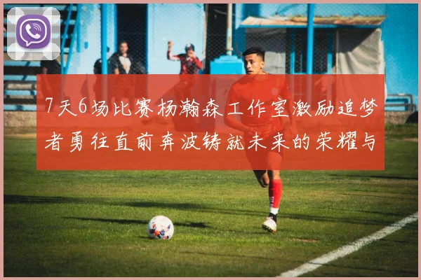 7天6场比赛杨瀚森工作室激励追梦者勇往直前奔波铸就未来的荣耀与成就