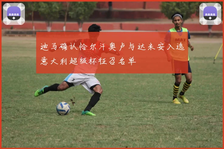 迪马确认恰尔汗奥卢与达米安入选意大利超级杯征召名单