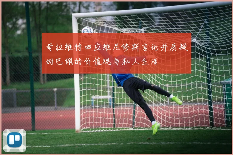 奇拉维特回应维尼修斯言论并质疑姆巴佩的价值观与私人生活