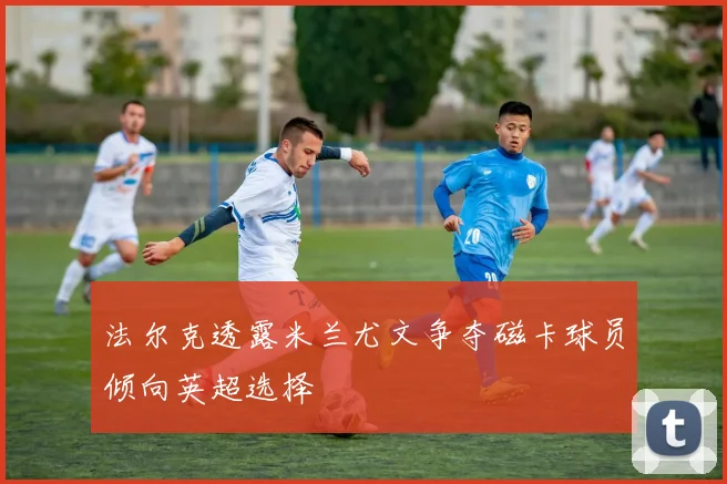 法尔克透露米兰尤文争夺磁卡球员倾向英超选择