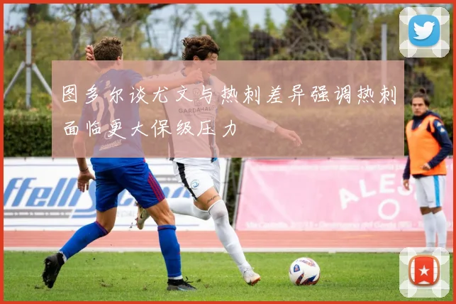 图多尔谈尤文与热刺差异强调热刺面临更大保级压力