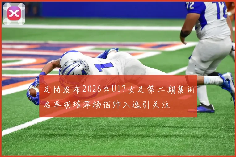 足协发布2026年U17女足第二期集训名单胡璀萍杨佰帅入选引关注