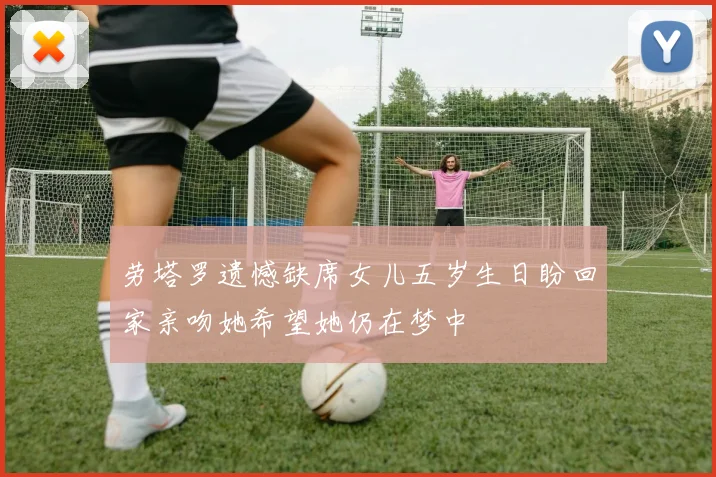 劳塔罗遗憾缺席女儿五岁生日盼回家亲吻她希望她仍在梦中