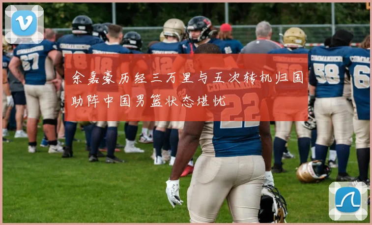 余嘉豪历经三万里与五次转机归国助阵中国男篮状态堪忧