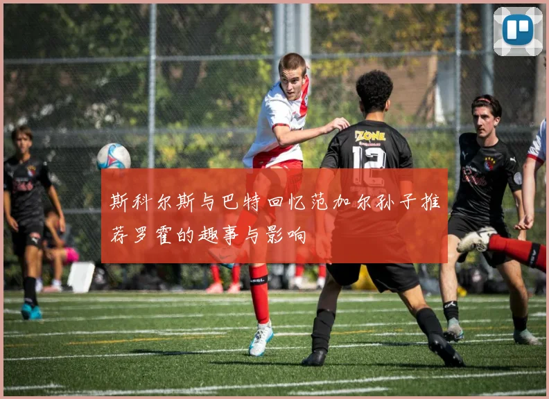 斯科尔斯与巴特回忆范加尔孙子推荐罗霍的趣事与影响