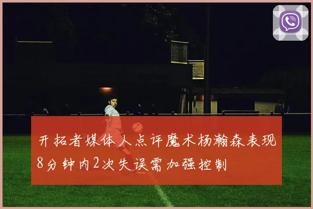 开拓者媒体人点评魔术杨瀚森表现8分钟内2次失误需加强控制