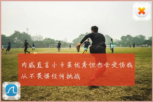 内威直言小卡虽优秀但也会受伤我从不畏惧任何挑战