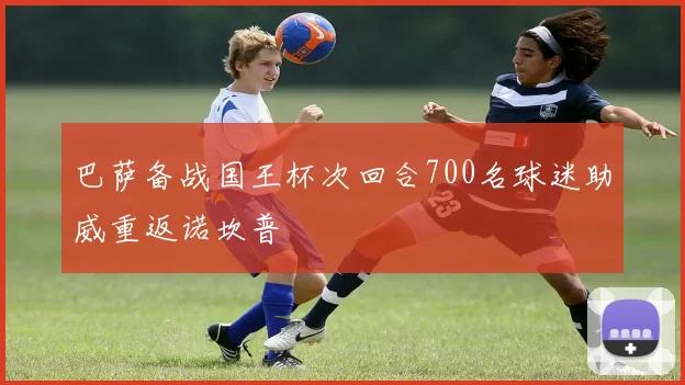 巴萨备战国王杯次回合700名球迷助威重返诺坎普