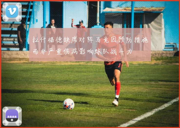拉什福德缺席对阵马竞因预防措施而非严重伤病影响球队战斗力