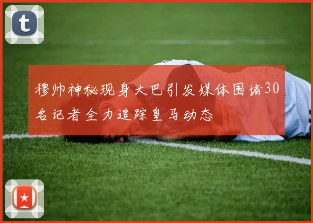 穆帅神秘现身大巴引发媒体围堵30名记者全力追踪皇马动态