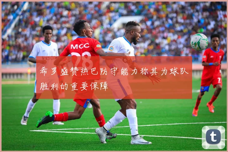 希罗盛赞热巴防守能力称其为球队胜利的重要保障