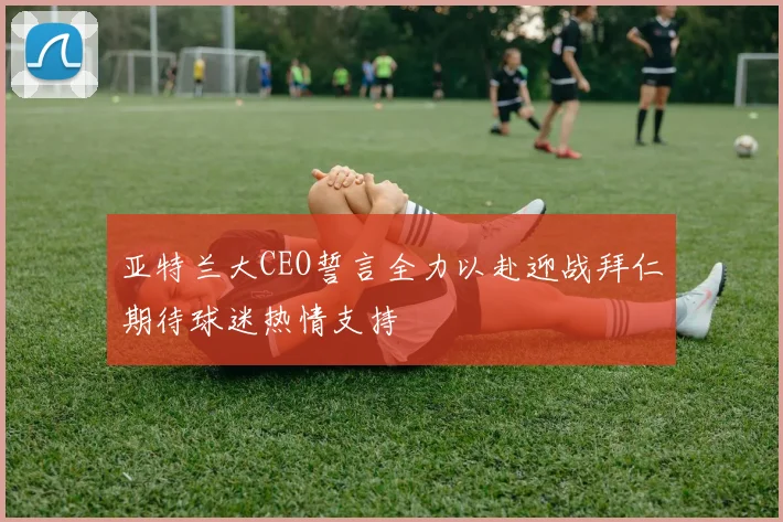 亚特兰大CEO誓言全力以赴迎战拜仁期待球迷热情支持