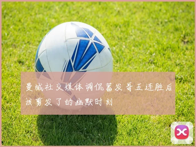 曼城社交媒体调侃蓄发哥五连胜后该剪发了的幽默时刻