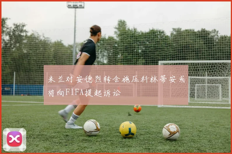 米兰对安德烈转会施压科林蒂安或将向FIFA提起诉讼