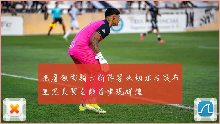 老詹领衔骑士新阵容米切尔与莫布里完美契合能否重现辉煌